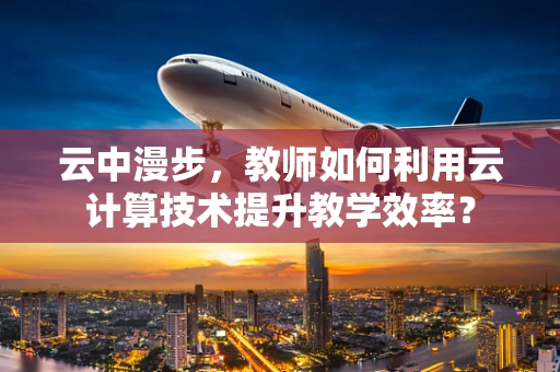 云中漫步，教师如何利用云计算技术提升教学效率？