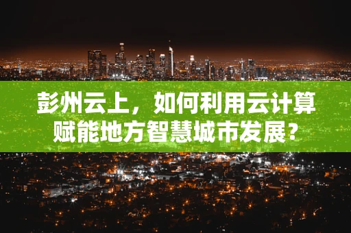 彭州云上，如何利用云计算赋能地方智慧城市发展？