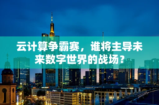云计算争霸赛，谁将主导未来数字世界的战场？