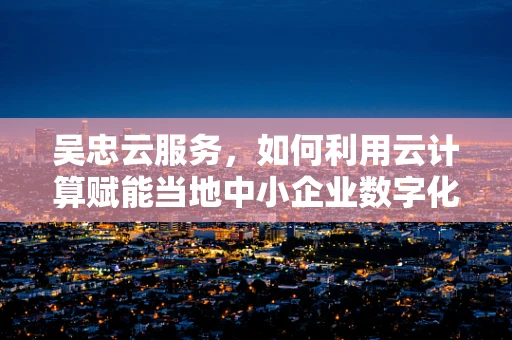 吴忠云服务，如何利用云计算赋能当地中小企业数字化转型？
