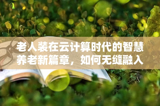 老人装在云计算时代的智慧养老新篇章，如何无缝融入数字生活？
