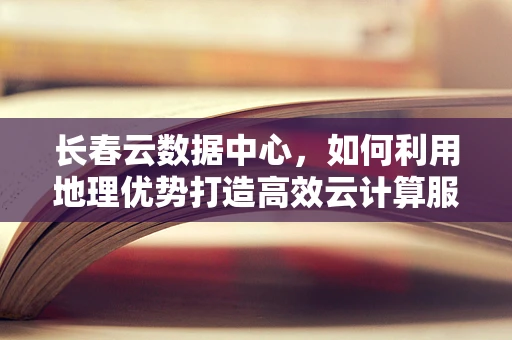 长春云数据中心，如何利用地理优势打造高效云计算服务？