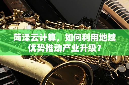 菏泽云计算，如何利用地域优势推动产业升级？