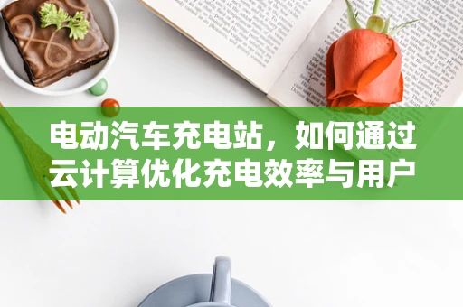 电动汽车充电站，如何通过云计算优化充电效率与用户体验？
