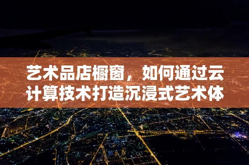 艺术品店橱窗，如何通过云计算技术打造沉浸式艺术体验？