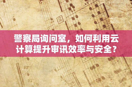 警察局询问室，如何利用云计算提升审讯效率与安全？