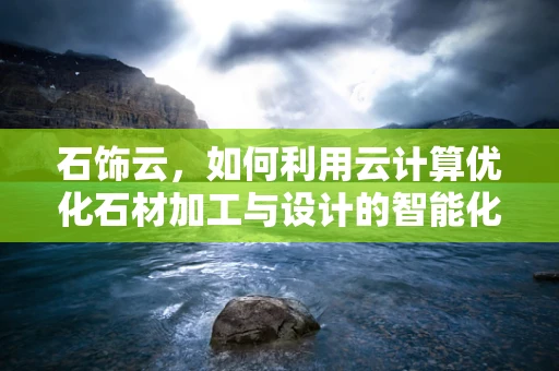 石饰云，如何利用云计算优化石材加工与设计的智能化转型？