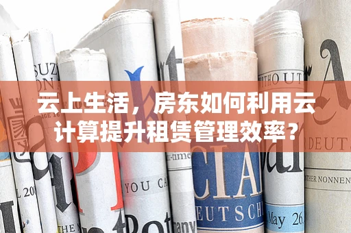 云上生活，房东如何利用云计算提升租赁管理效率？