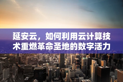 延安云，如何利用云计算技术重燃革命圣地的数字活力？