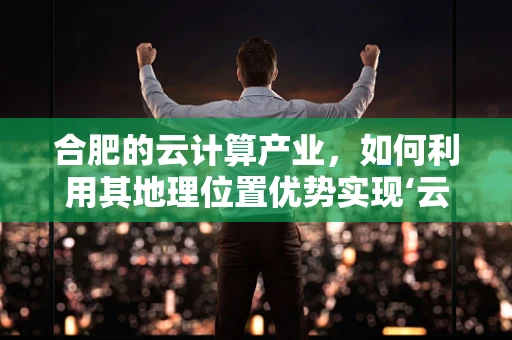 合肥的云计算产业，如何利用其地理位置优势实现‘云’上飞跃？