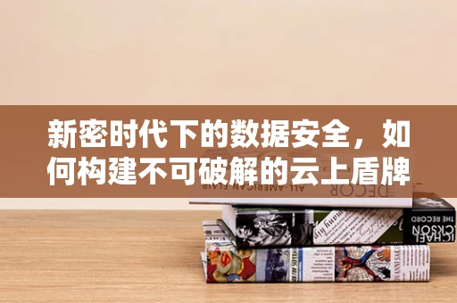 新密时代下的数据安全，如何构建不可破解的云上盾牌？