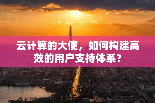 云计算的大使，如何构建高效的用户支持体系？