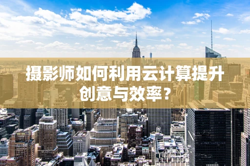 摄影师如何利用云计算提升创意与效率？