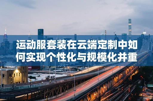 运动服套装在云端定制中如何实现个性化与规模化并重？