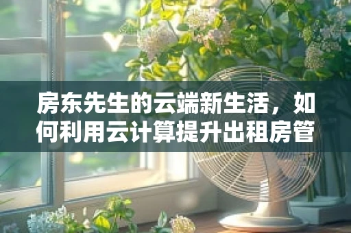 房东先生的云端新生活，如何利用云计算提升出租房管理效率？
