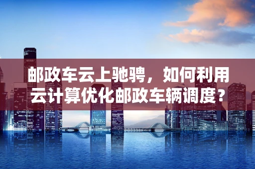 邮政车云上驰骋，如何利用云计算优化邮政车辆调度？