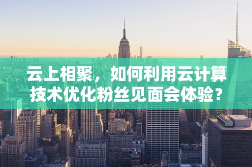 云上相聚，如何利用云计算技术优化粉丝见面会体验？