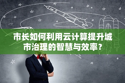 市长如何利用云计算提升城市治理的智慧与效率？