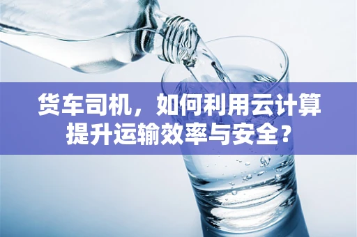 货车司机，如何利用云计算提升运输效率与安全？