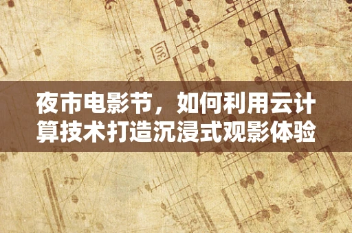 夜市电影节，如何利用云计算技术打造沉浸式观影体验？