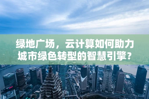 绿地广场，云计算如何助力城市绿色转型的智慧引擎？