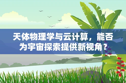 天体物理学与云计算，能否为宇宙探索提供新视角？