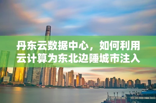丹东云数据中心，如何利用云计算为东北边陲城市注入新活力？