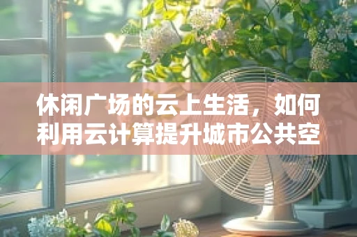休闲广场的云上生活，如何利用云计算提升城市公共空间体验？