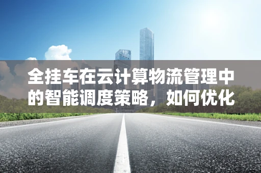 全挂车在云计算物流管理中的智能调度策略，如何优化运输效率？