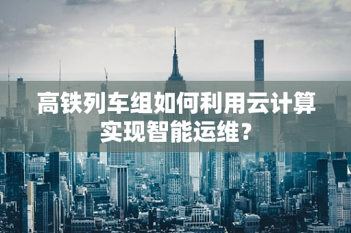 高铁列车组如何利用云计算实现智能运维？