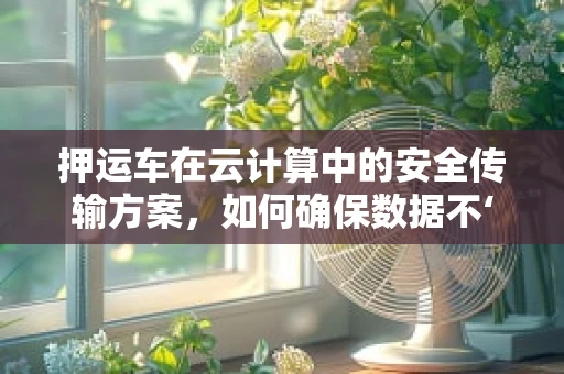 押运车在云计算中的安全传输方案，如何确保数据不‘遗失’？