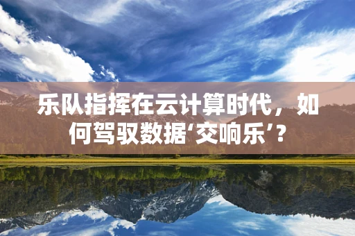 乐队指挥在云计算时代，如何驾驭数据‘交响乐’？