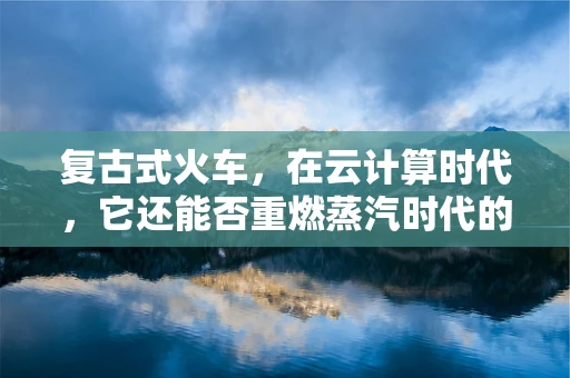 复古式火车，在云计算时代，它还能否重燃蒸汽时代的激情？
