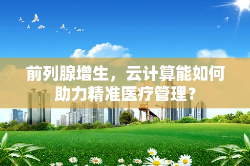 前列腺增生，云计算能如何助力精准医疗管理？