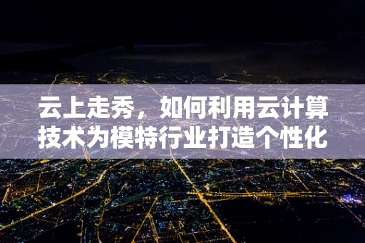 云上走秀，如何利用云计算技术为模特行业打造个性化、高效的管理平台？