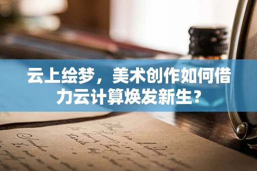 云上绘梦，美术创作如何借力云计算焕发新生？