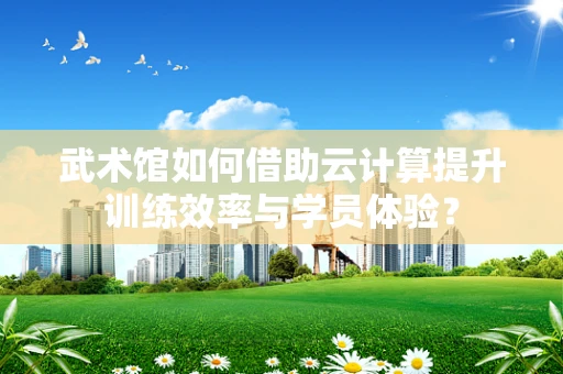 武术馆如何借助云计算提升训练效率与学员体验？