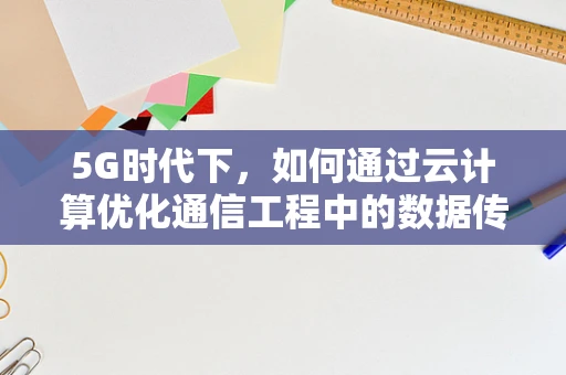 5G时代下，如何通过云计算优化通信工程中的数据传输效率？