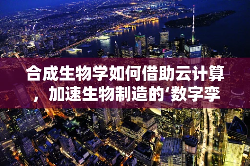 合成生物学如何借助云计算，加速生物制造的‘数字孪生’时代？