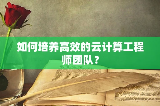 如何培养高效的云计算工程师团队？