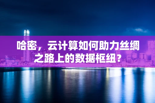 哈密，云计算如何助力丝绸之路上的数据枢纽？