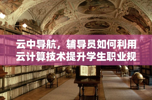云中导航，辅导员如何利用云计算技术提升学生职业规划辅导？