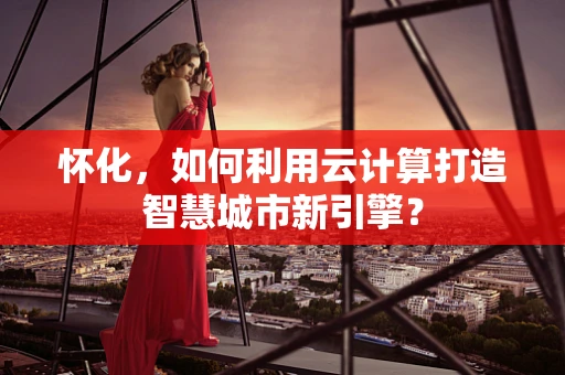 怀化，如何利用云计算打造智慧城市新引擎？
