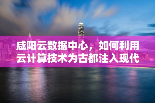 咸阳云数据中心，如何利用云计算技术为古都注入现代科技活力？