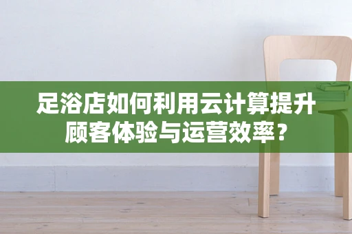 足浴店如何利用云计算提升顾客体验与运营效率？