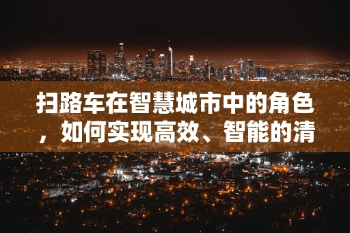 扫路车在智慧城市中的角色，如何实现高效、智能的清扫？