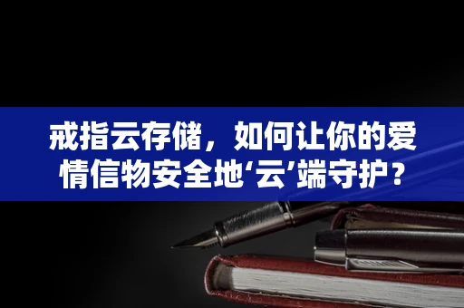 戒指云存储，如何让你的爱情信物安全地‘云’端守护？