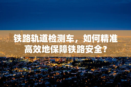 铁路轨道检测车，如何精准高效地保障铁路安全？