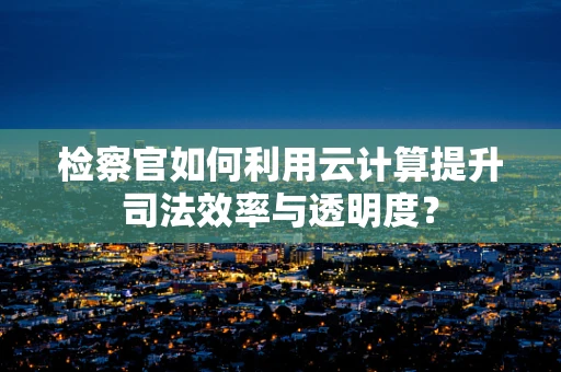检察官如何利用云计算提升司法效率与透明度？
