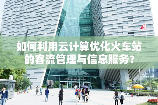 如何利用云计算优化火车站的客流管理与信息服务？